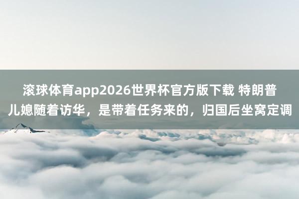 滚球体育app2026世界杯官方版下载 特朗普儿媳随着访华，是带着任务来的，归国后坐窝定调