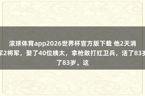 滚球体育app2026世界杯官方版下载 他2天消亡日军2将军，娶了40位姨太，拿枪敢打红卫兵，活了83岁。这