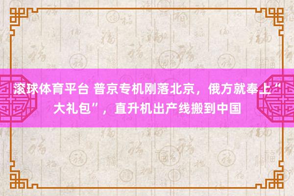 滚球体育平台 普京专机刚落北京，俄方就奉上“大礼包”，直升机出产线搬到中国