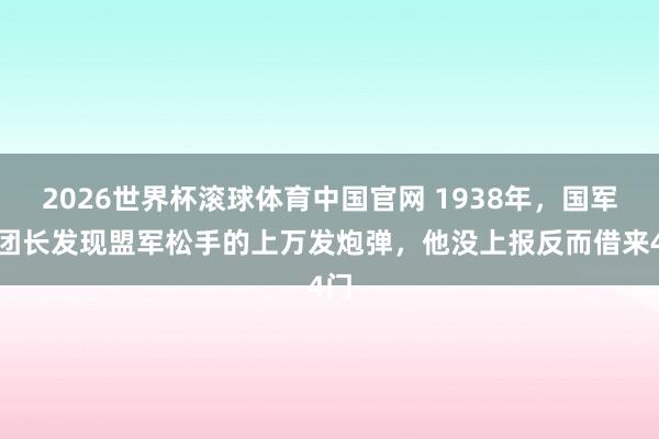 2026世界杯滚球体育中国官网 1938年，国军一团长发现盟军松手的上万发炮弹，他没上报反而借来4门