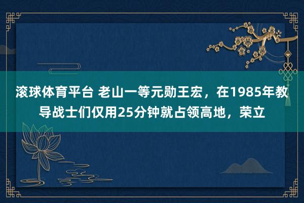 滚球体育平台 老山一等元勋王宏，在1985年教导战士们仅用25分钟就占领高地，荣立