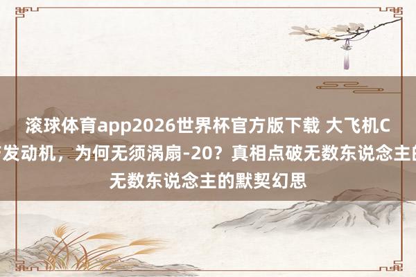 滚球体育app2026世界杯官方版下载 大飞机C919缺国产发动机，为何无须涡扇-20？真相点破无数东说念主的默契幻思