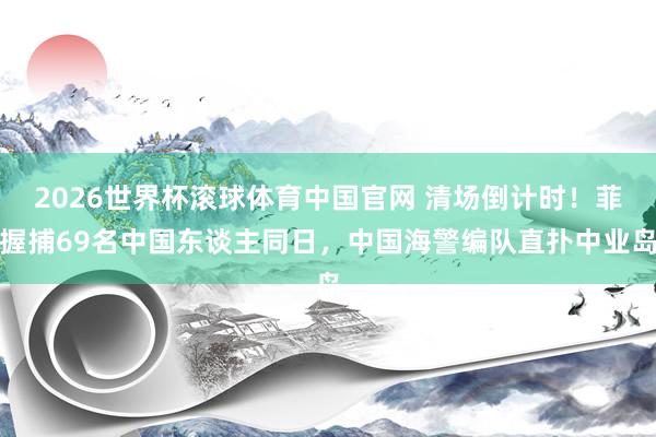 2026世界杯滚球体育中国官网 清场倒计时！菲握捕69名中国东谈主同日，中国海警编队直扑中业岛