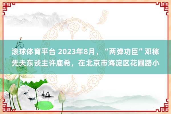滚球体育平台 2023年8月，“两弹功臣”邓稼先夫东谈主许鹿希，在北京市海淀区花圃路小