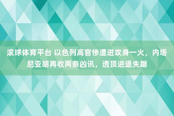 滚球体育平台 以色列高官惨遭进攻身一火，内塔尼亚胡再收两条凶讯，透顶进退失踞