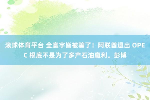 滚球体育平台 全寰宇皆被骗了！阿联酋退出 OPEC 根底不是为了多产石油赢利。彭博