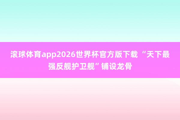 滚球体育app2026世界杯官方版下载 “天下最强反舰护卫舰”铺设龙骨