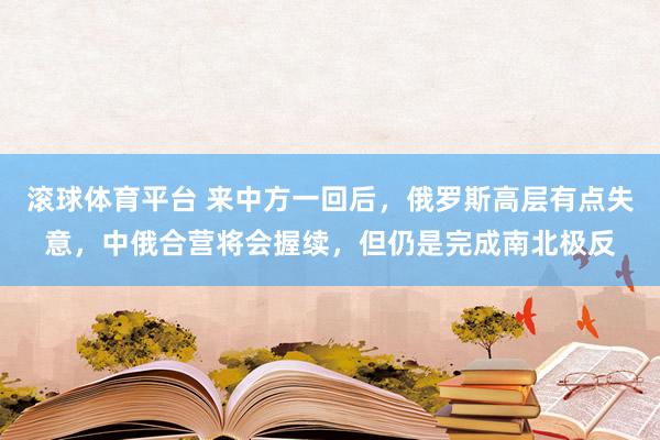 滚球体育平台 来中方一回后，俄罗斯高层有点失意，中俄合营将会握续，但仍是完成南北极反