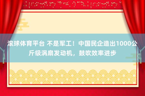 滚球体育平台 不是军工！中国民企造出1000公斤级涡扇发动机，鼓吹效率进步