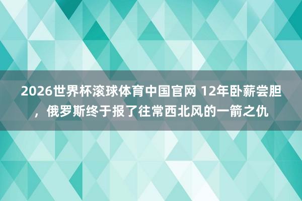 2026世界杯滚球体育中国官网 12年卧薪尝胆，俄罗斯终于报了往常西北风的一箭之仇
