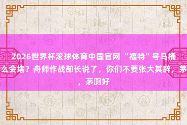 2026世界杯滚球体育中国官网 “福特”号马桶为什么会堵？舟师作战部长说了，你们不要张大其辞，茅厕好