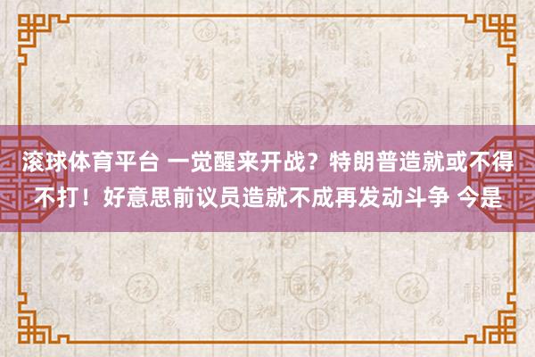 滚球体育平台 一觉醒来开战？特朗普造就或不得不打！好意思前议员造就不成再发动斗争 今是