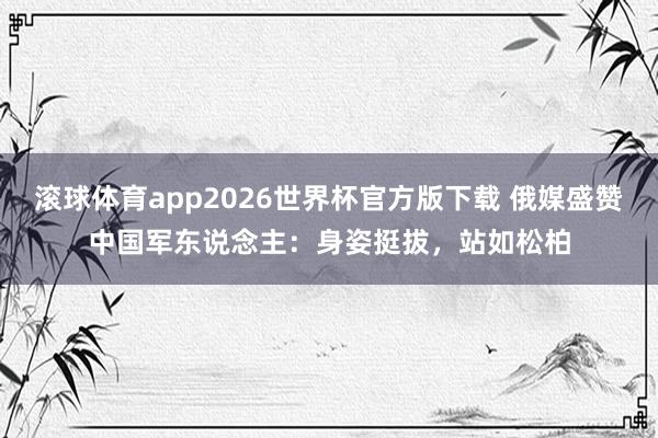 滚球体育app2026世界杯官方版下载 俄媒盛赞中国军东说念主：身姿挺拔，站如松柏