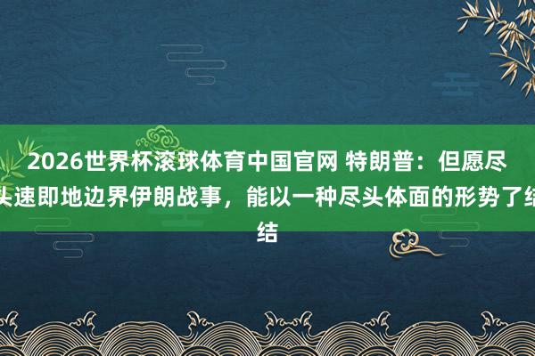 2026世界杯滚球体育中国官网 特朗普：但愿尽头速即地边界伊朗战事，能以一种尽头体面的形势了结