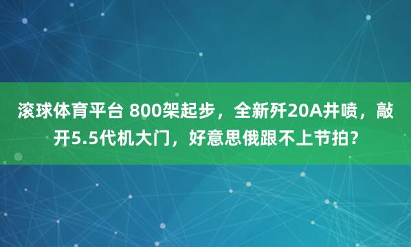滚球体育平台 800架起步，全新歼20A井喷，敲开5.5代机大门，好意思俄跟不上节拍？
