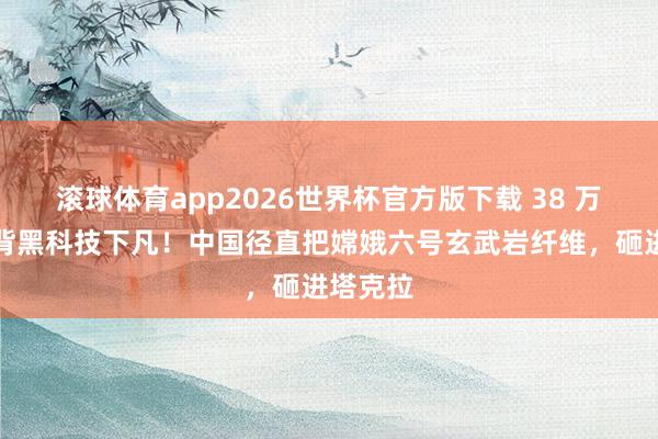 滚球体育app2026世界杯官方版下载 38 万公里月背黑科技下凡！中国径直把嫦娥六号玄武岩纤维，砸进塔克拉