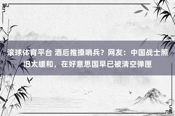 滚球体育平台 酒后推搡哨兵？网友：中国战士照旧太缓和，在好意思国早已被清空弹匣