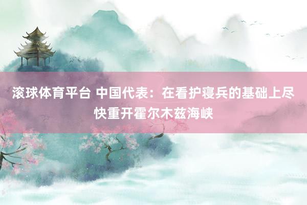 滚球体育平台 中国代表：在看护寝兵的基础上尽快重开霍尔木兹海峡