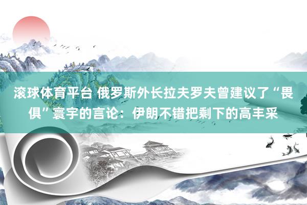 滚球体育平台 俄罗斯外长拉夫罗夫曾建议了“畏俱”寰宇的言论：伊朗不错把剩下的高丰采