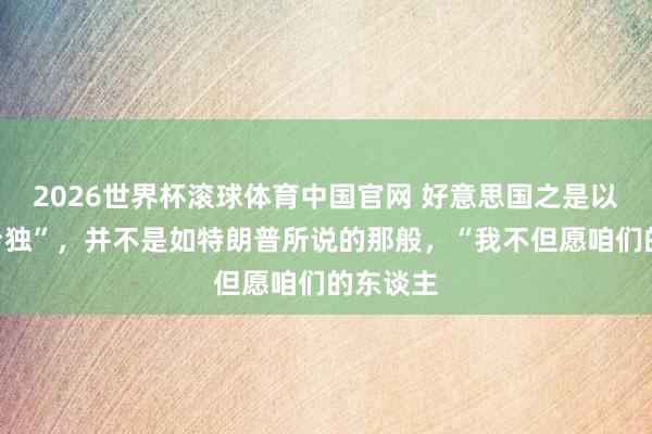 2026世界杯滚球体育中国官网 好意思国之是以反对“台独”，并不是如特朗普所说的那般，“我不但愿咱们的东谈主