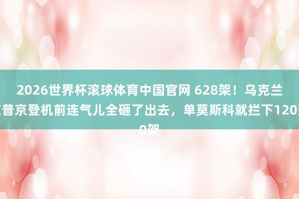 2026世界杯滚球体育中国官网 628架！乌克兰在普京登机前连气儿全砸了出去，单莫斯科就拦下120架