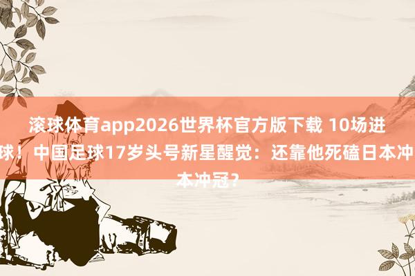 滚球体育app2026世界杯官方版下载 10场进10球！中国足球17岁头号新星醒觉：还靠他死磕日本冲冠？