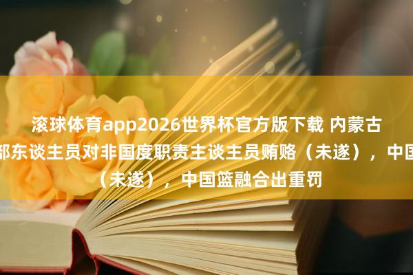 滚球体育app2026世界杯官方版下载 内蒙古农信篮球俱乐部东谈主员对非国度职责主谈主员贿赂（未遂），中国篮融合出重罚