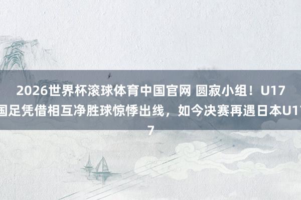 2026世界杯滚球体育中国官网 圆寂小组！U17国足凭借相互净胜球惊悸出线，如今决赛再遇日本U17
