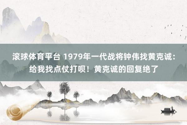 滚球体育平台 1979年一代战将钟伟找黄克诚：给我找点仗打呗！黄克诚的回复绝了