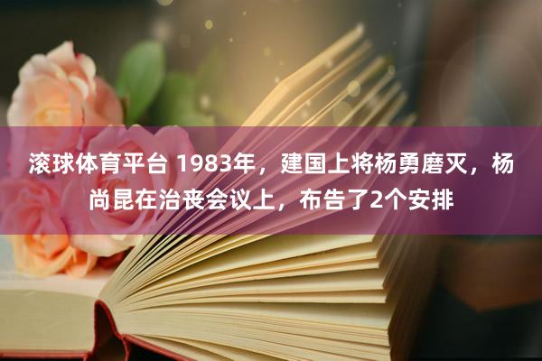 滚球体育平台 1983年，建国上将杨勇磨灭，杨尚昆在治丧会议上，布告了2个安排