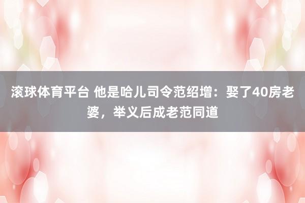 滚球体育平台 他是哈儿司令范绍增：娶了40房老婆，举义后成老范同道