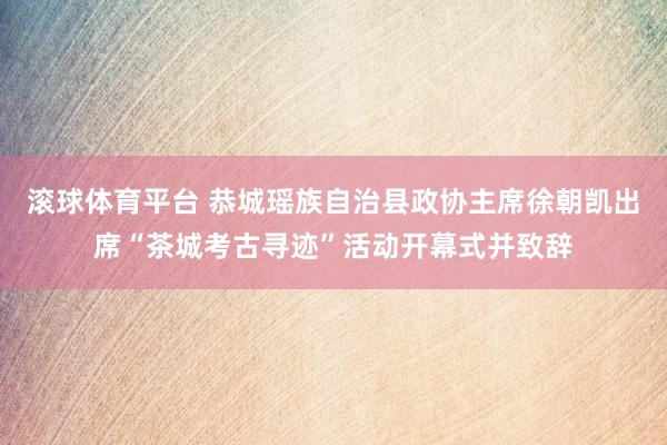 滚球体育平台 恭城瑶族自治县政协主席徐朝凯出席“茶城考古寻迹”活动开幕式并致辞