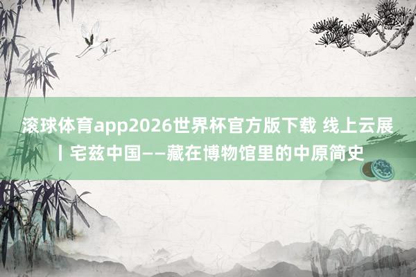 滚球体育app2026世界杯官方版下载 线上云展丨宅兹中国——藏在博物馆里的中原简史