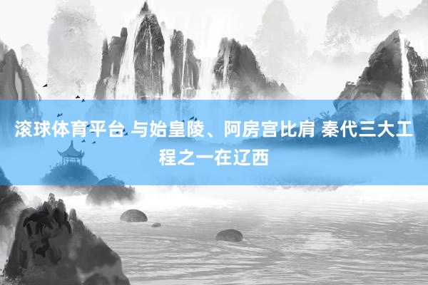 滚球体育平台 与始皇陵、阿房宫比肩 秦代三大工程之一在辽西