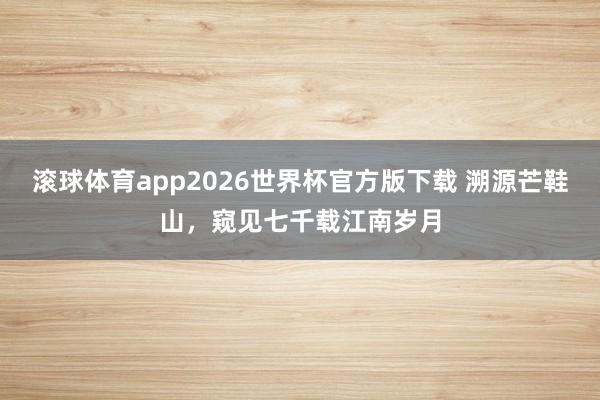 滚球体育app2026世界杯官方版下载 溯源芒鞋山，窥见七千载江南岁月
