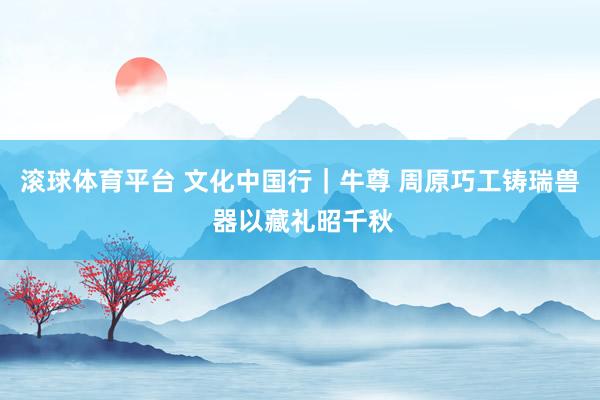 滚球体育平台 文化中国行｜牛尊 周原巧工铸瑞兽 器以藏礼昭千秋