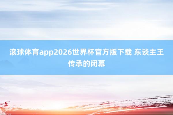 滚球体育app2026世界杯官方版下载 东谈主王传承的闭幕