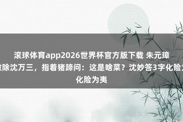 滚球体育app2026世界杯官方版下载 朱元璋想撤除沈万三，指着猪蹄问：这是啥菜？沈妙答3字化险为夷