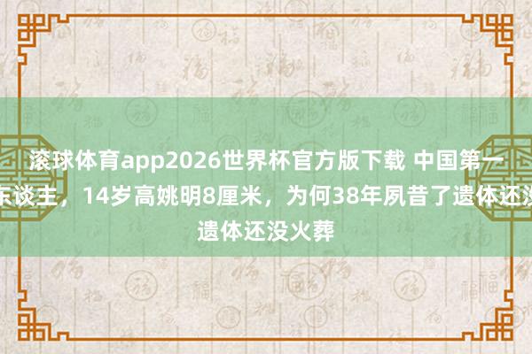 滚球体育app2026世界杯官方版下载 中国第一女巨东谈主，14岁高姚明8厘米，为何38年夙昔了遗体还没火葬