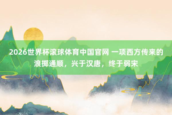 2026世界杯滚球体育中国官网 一项西方传来的浪掷通顺，兴于汉唐，终于弱宋