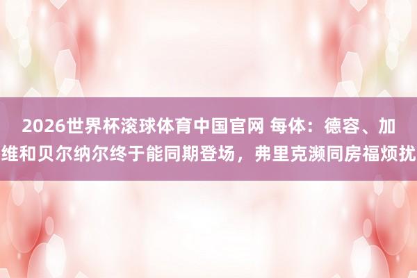 2026世界杯滚球体育中国官网 每体：德容、加维和贝尔纳尔终于能同期登场，弗里克濒同房福烦扰