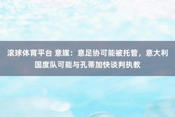 滚球体育平台 意媒：意足协可能被托管，意大利国度队可能与孔蒂加快谈判执教