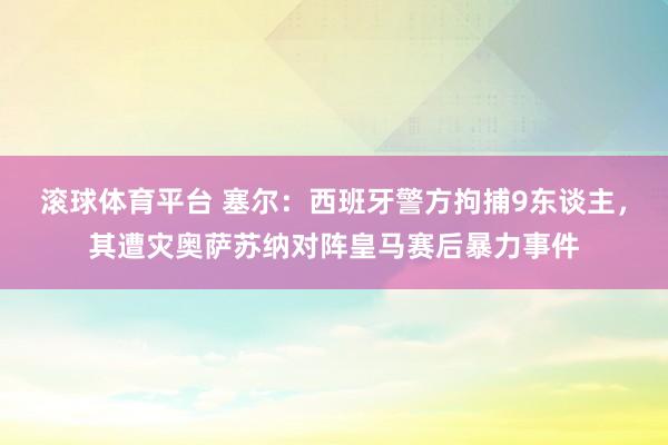 滚球体育平台 塞尔：西班牙警方拘捕9东谈主，其遭灾奥萨苏纳对阵皇马赛后暴力事件