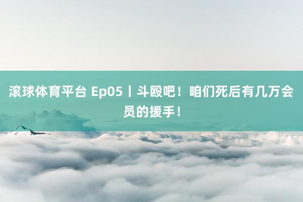 滚球体育平台 Ep05丨斗殴吧！咱们死后有几万会员的援手！