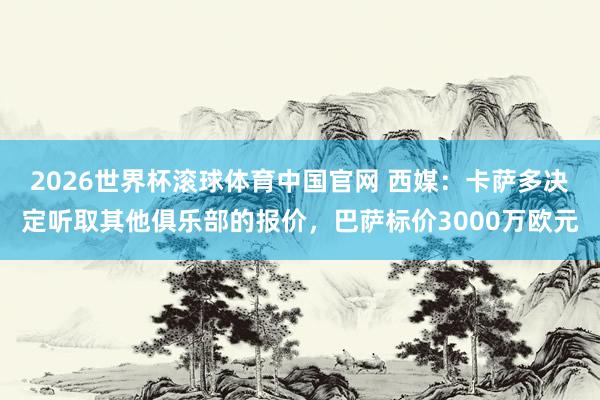 2026世界杯滚球体育中国官网 西媒：卡萨多决定听取其他俱乐部的报价，巴萨标价3000万欧元