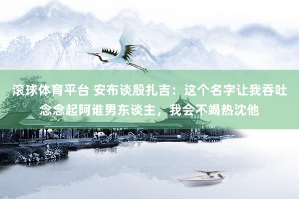 滚球体育平台 安布谈殷扎吉：这个名字让我吞吐念念起阿谁男东谈主，我会不竭热沈他