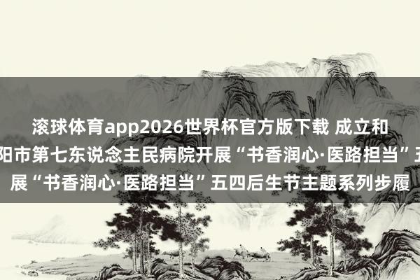滚球体育app2026世界杯官方版下载 成立和践行正确治绩不雅——沈阳市第七东说念主民病院开展“书香润心·医路担当”五四后生节主题系列步履