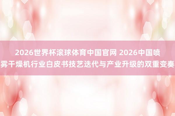 2026世界杯滚球体育中国官网 2026中国喷雾干燥机行业白皮书技艺迭代与产业升级的双重变奏