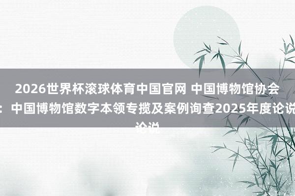 2026世界杯滚球体育中国官网 中国博物馆协会：中国博物馆数字本领专揽及案例询查2025年度论说