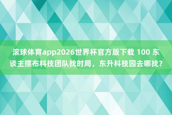 滚球体育app2026世界杯官方版下载 100 东谈主摆布科技团队找时局，东升科技园去哪找？